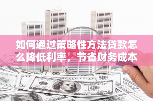 江西如何通过策略性方法贷款怎么降低利率，节省财务成本