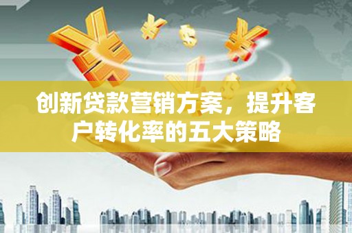江西创新贷款营销方案，提升客户转化率的五大策略