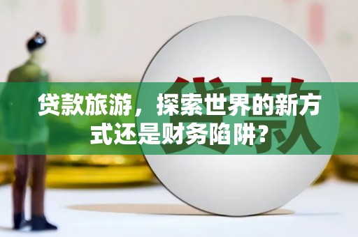 江西贷款旅游，探索世界的新方式还是财务陷阱？